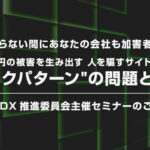 <知らない間にあなたの会社も加害者に>- 年間1兆円の被害を生み出す人を騙すサイトデザイン”ダークパターン”の問題と対策 -セミナーのご案内